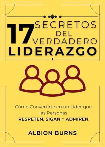 17 Secretos Del Verdadero Liderazgo: Cómo Convertirte en un Líder que las Personas Respeten, Sigan y Admiren. (Spanish Edition) by Albion Burns