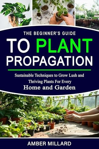 The Beginner’s Guide to Plant Propagation : Sustainable Techniques to Grow Lush and Thriving Plants for Every Home and Garden by Amber Millard