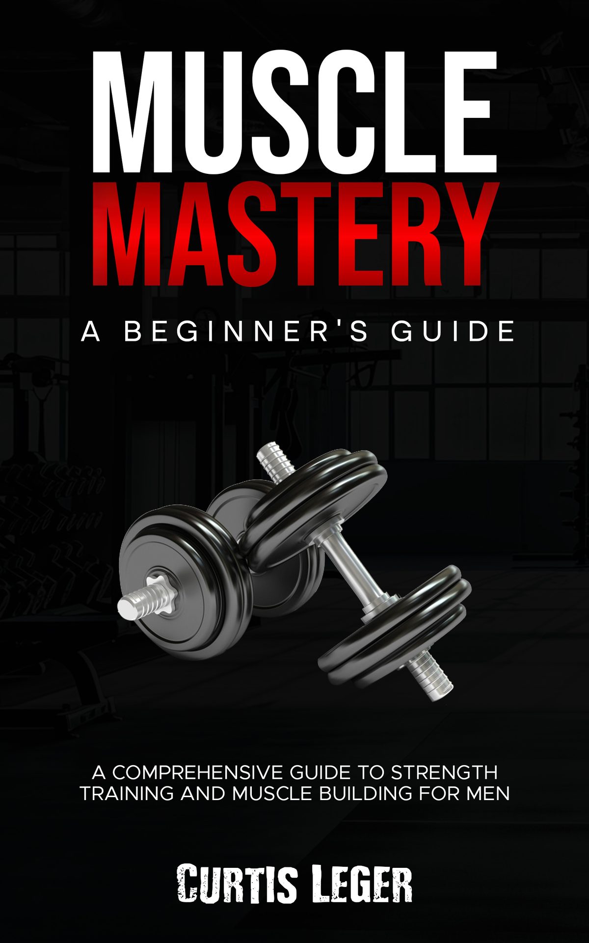 Muscle Mastery: A Beginner's Guide: A Comprehensive Guide to Strength Training and Muscle Building for Men by Curtis Leger