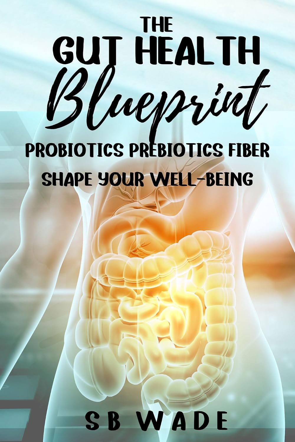 Gut Health Blueprint: Probiotics Prebiotics Fiber Shape Your Well -Being by SB Wade