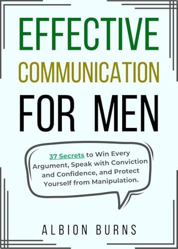 Effective Communication for Men: 37 Secrets to Win Every Argument, Speak with Conviction and Confidence, and Protect Yourself from Manipulation. by Albion Burns