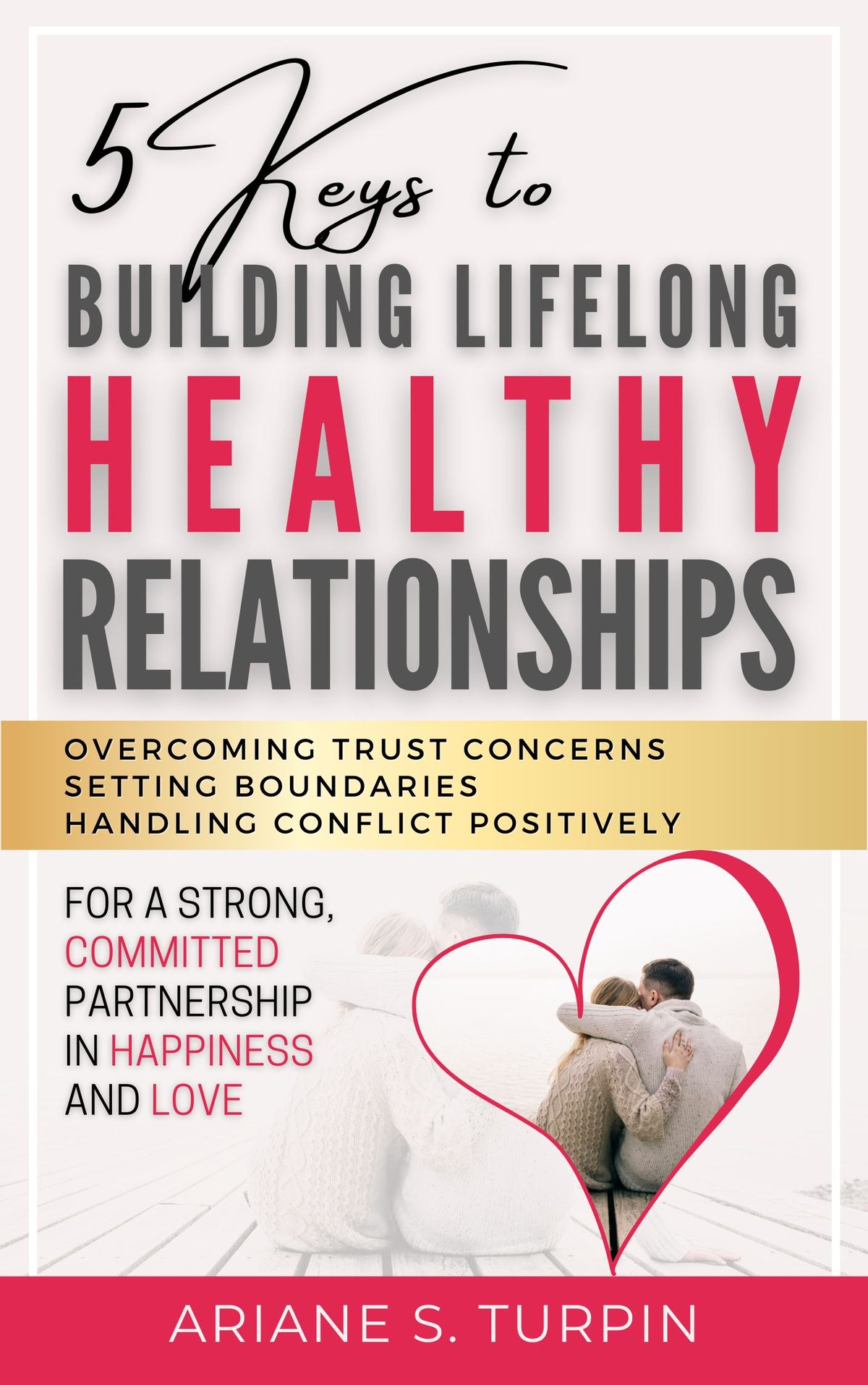 5 Keys to Building Lifelong Healthy Relationships: Overcoming Trust Concerns, Setting Boundaries, Handling Conflict Positively for a Strong, Committed Partnership in Happiness and Love by Ariane Turpin