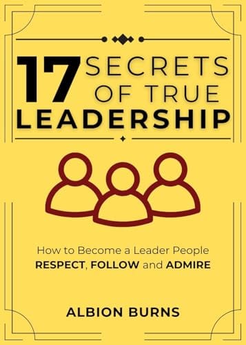 17 Secrets of True Leadership: How to Become a Leader People Respect, Follow and Admire. by Albion Burns