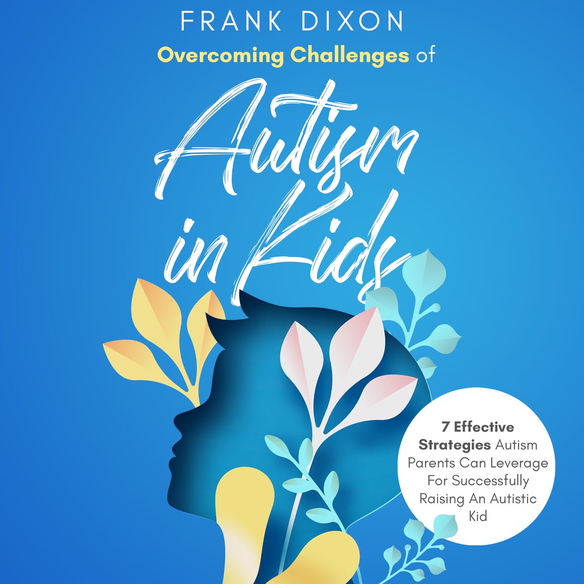 Overcoming Challenges of Autism in Kids: 7 Effective Strategies Autism Parents Can Leverage for Successfully Raising an Autistic Kid by Frank Dixon