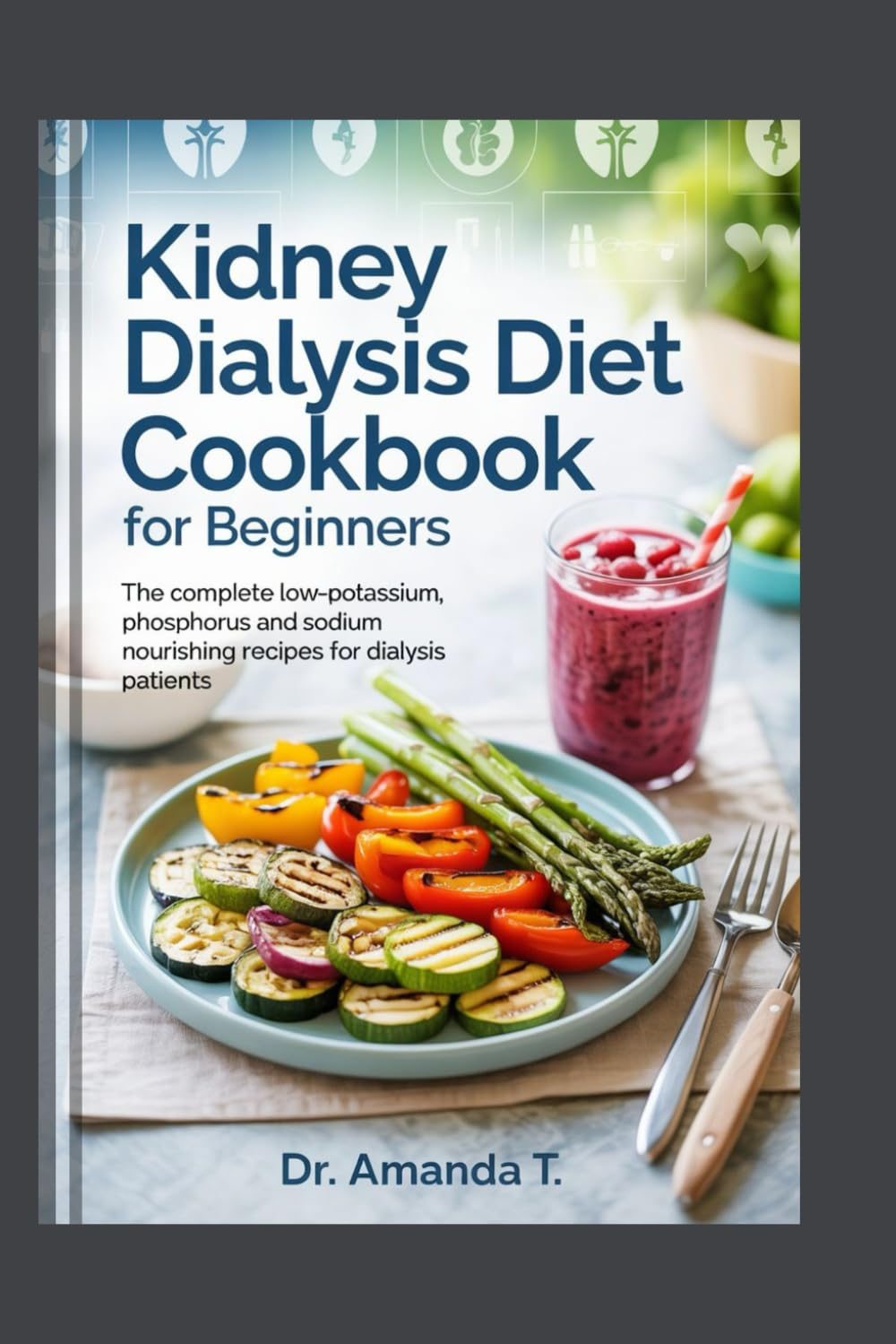KIDNEY DIALYSIS DIET COOKBOOK FOR BEGINNERS: The Complete Low-Potassium, Phosphorus and Sodium Nourishing Recipes for Dialysis Patients by Dr. Amanda T.