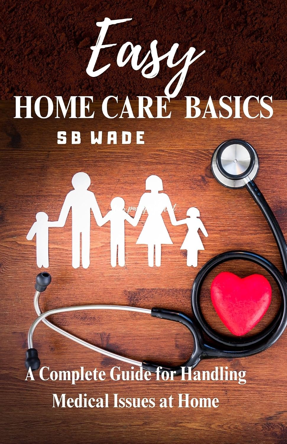 Easy Home Care Basics: A Complete Guide for Handling Medical Issues at Home by SB Wade