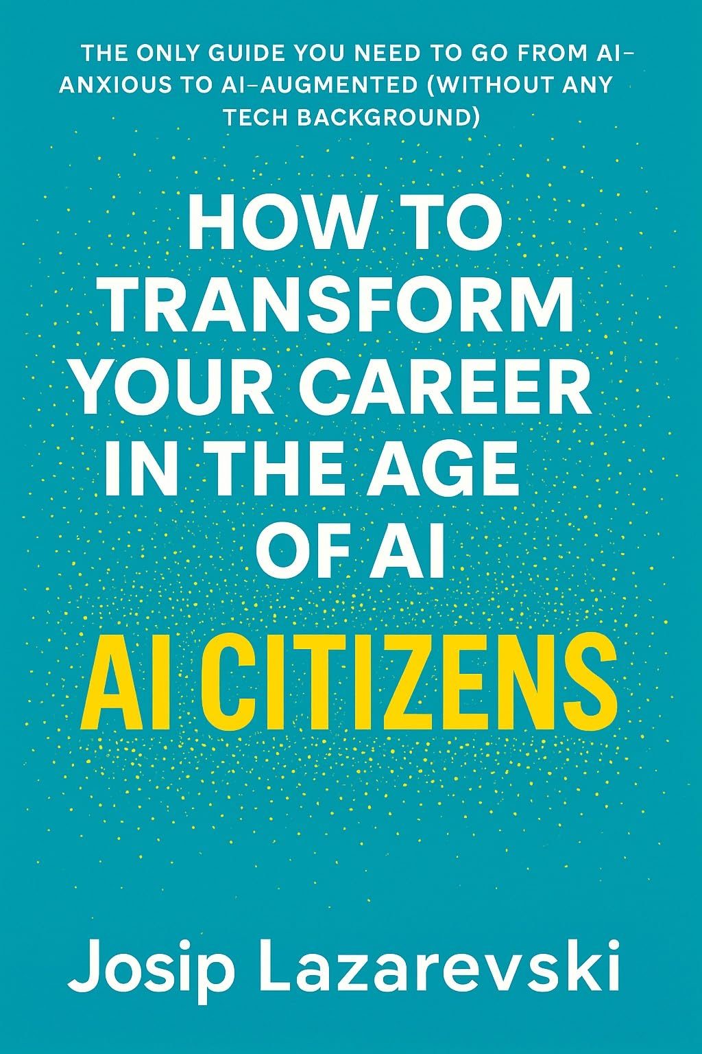 AI Citizens: Transform Your Career in the Age of AI: The Only Guide You Need to Go From AI-Anxious to AI-Augmented (Without Any Tech Background) by Josip Lazarevski