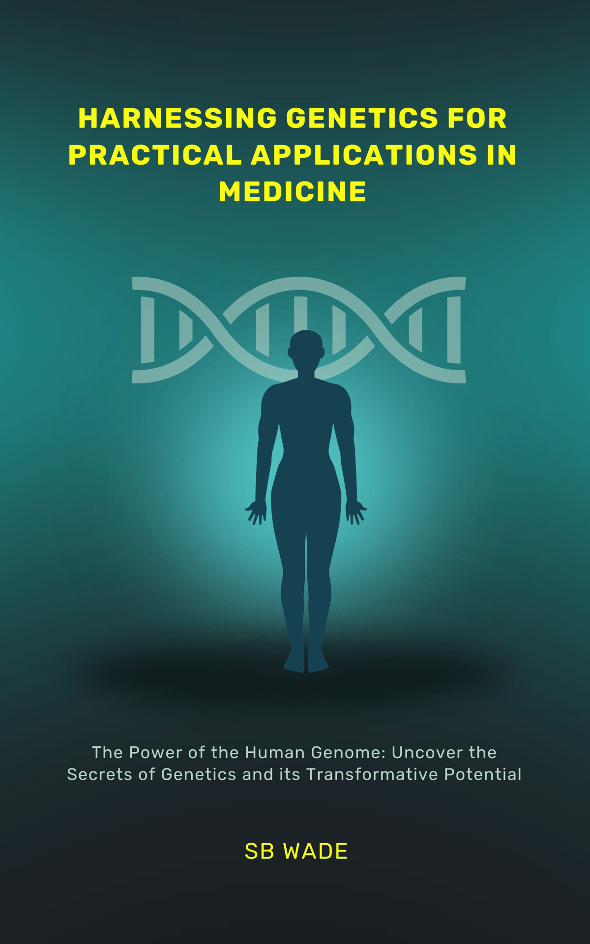 HARNESSING GENETICS FOR PRACTICAL APPLICATIONS IN MEDICINE DISCOVER: MEDICAL ADVANCEMENTS, PERSONALIZED MEDICINE; ENHANCE PREVENTIVE CARE, AND ASSIST WITH INFORMED DECISIONMAKING SB by SB Wade