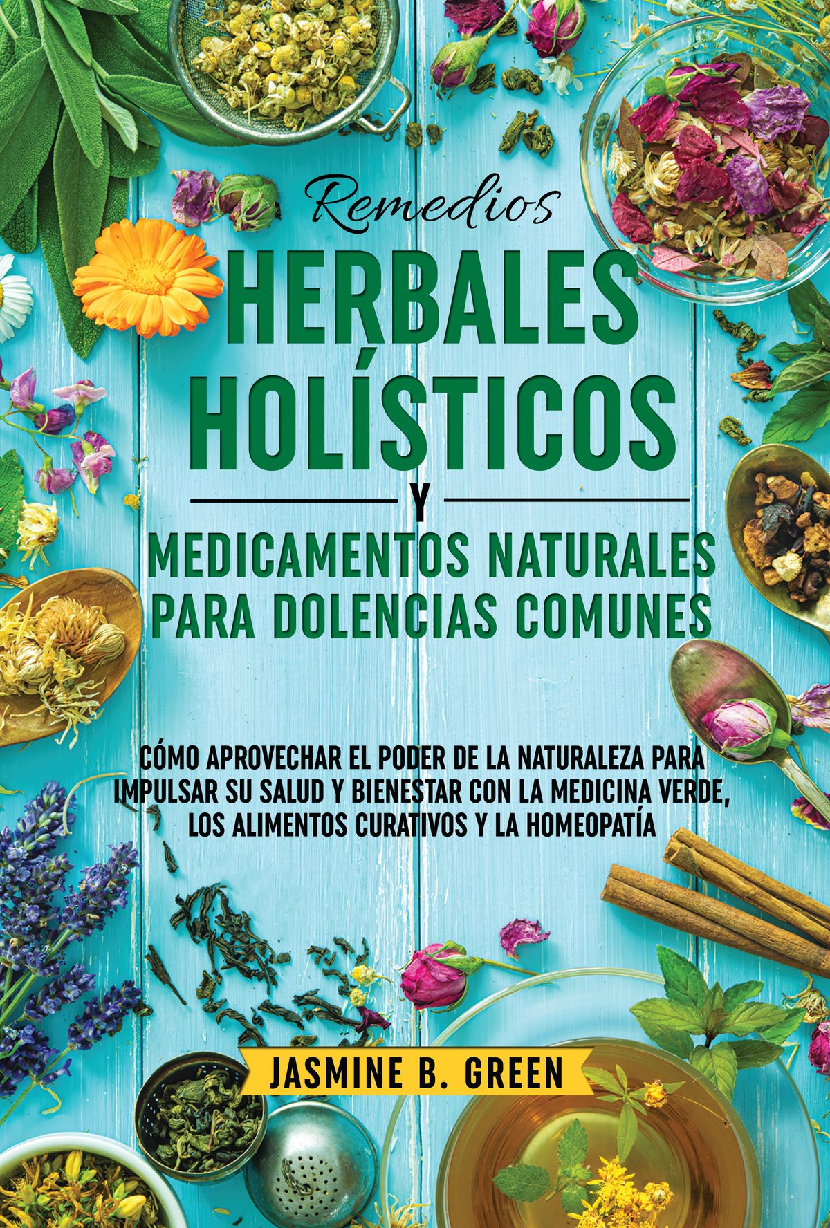 Remedios Herbales Holísticos  y Medicamentos Naturales  para Dolencias Comunes:  CÓMO APROVECHAR EL PODER DE LA NATURALEZA PARA POTENCIAR SU SALUD Y BIENESTAR CON LA MEDICINA VERDE, LOS ALIMENTOS CURATIVOS  Y LA HOMEOPATÍA by Jasmine B. Green