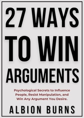 27 Ways to Win Arguments: Psychological Secrets to Influence People, Resist Manipulation, and Win Any Argument You Desire. by Albion Burns