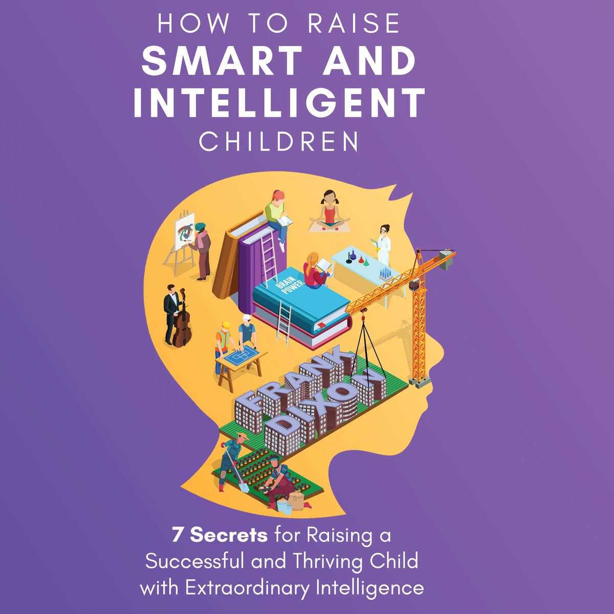 How to Raise Smart and Intelligent Children: 7 Secrets for Raising a Successful and Thriving Child With Extraordinary Intelligence by Frank Dixon