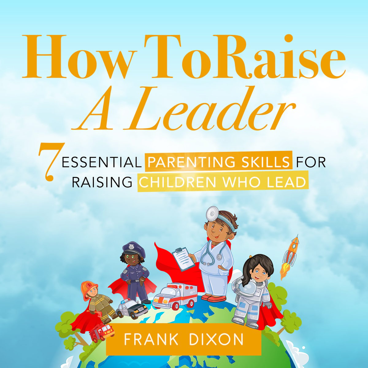 How To Raise A Leader: 7 Essential Parenting Skills For Raising Children Who Lead by Frank Dixon