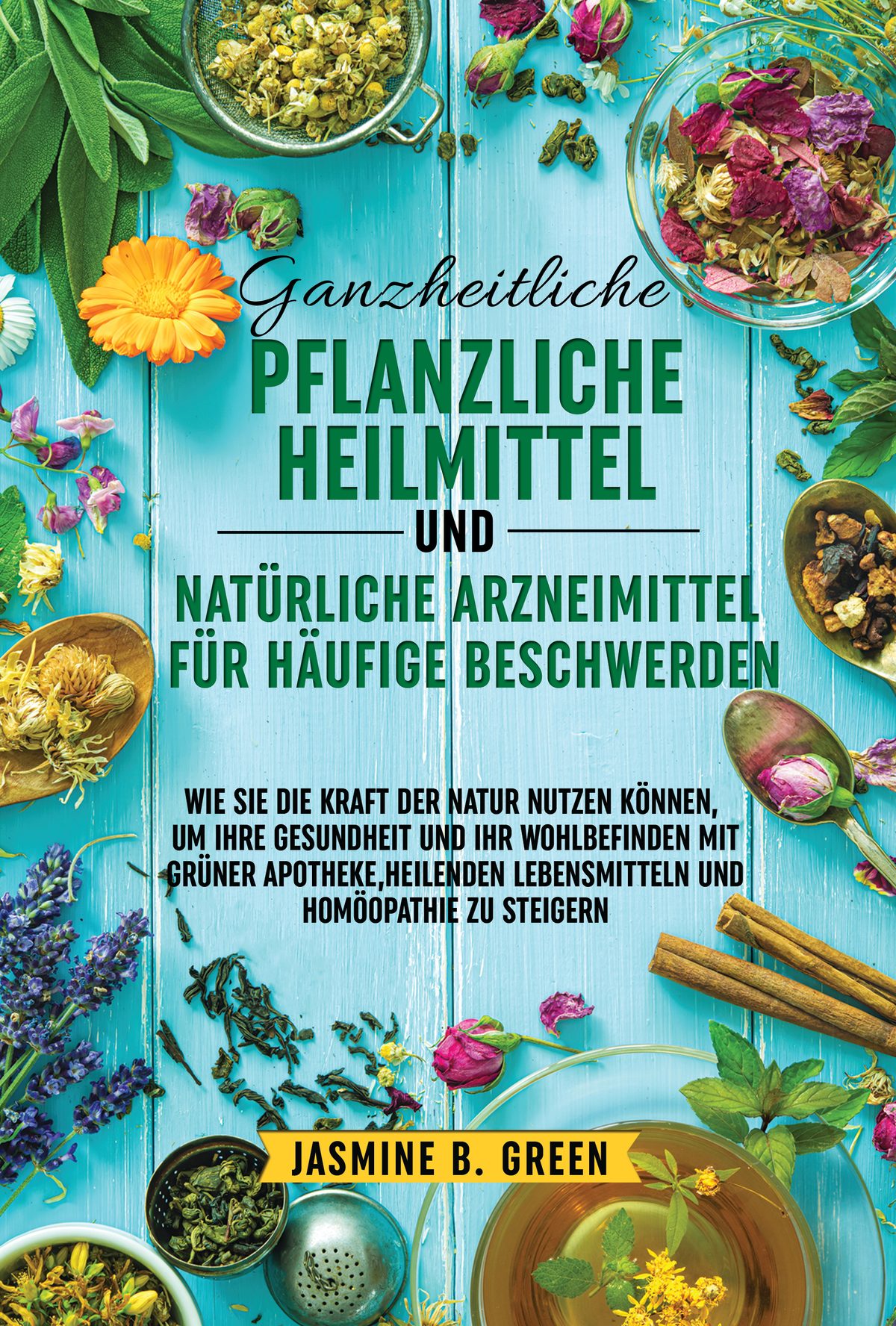 Ganzheitliche pflanzliche  Heilmittel und natürliche  Arzneimittel für häufige  Beschwerden  WIE SIE DIE KRAFT DER NATUR NUTZEN KÖNNEN,  UM IHRE GESUNDHEIT UND IHR WOHLBEFINDEN  MIT GRÜNER APOTHEKE, HEILENDEN  LEBENSMITTELN UND HOMÖOPATHIE ZU  STEIGERN by Jasmine B. Green