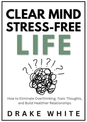 Clear Mind - Stress-Free Life: How to Eliminate Overthinking, Toxic Thoughts, and Build Healthier Relationships by Drake White