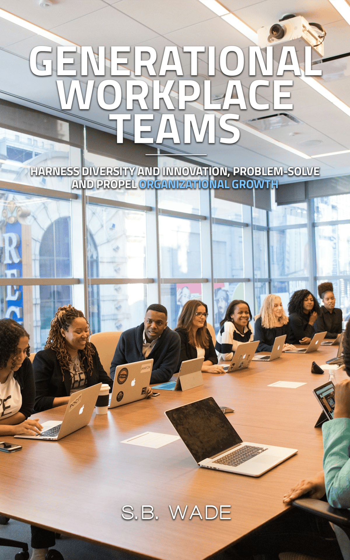 Multigenerational Workplace Teams Harness Diversity and Innovation, Problem-Solve and Propel Organizational Growth by SB Wade