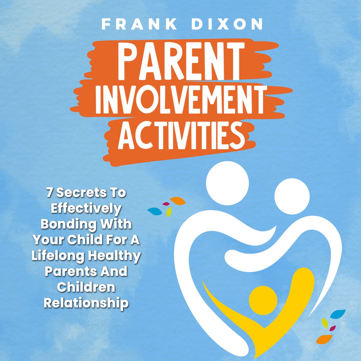 Parent Involvement Activities: 7 Secrets to Effectively Bonding With Your Child for a Lifelong Healthy Parents and Children Relationship by Frank Dixon