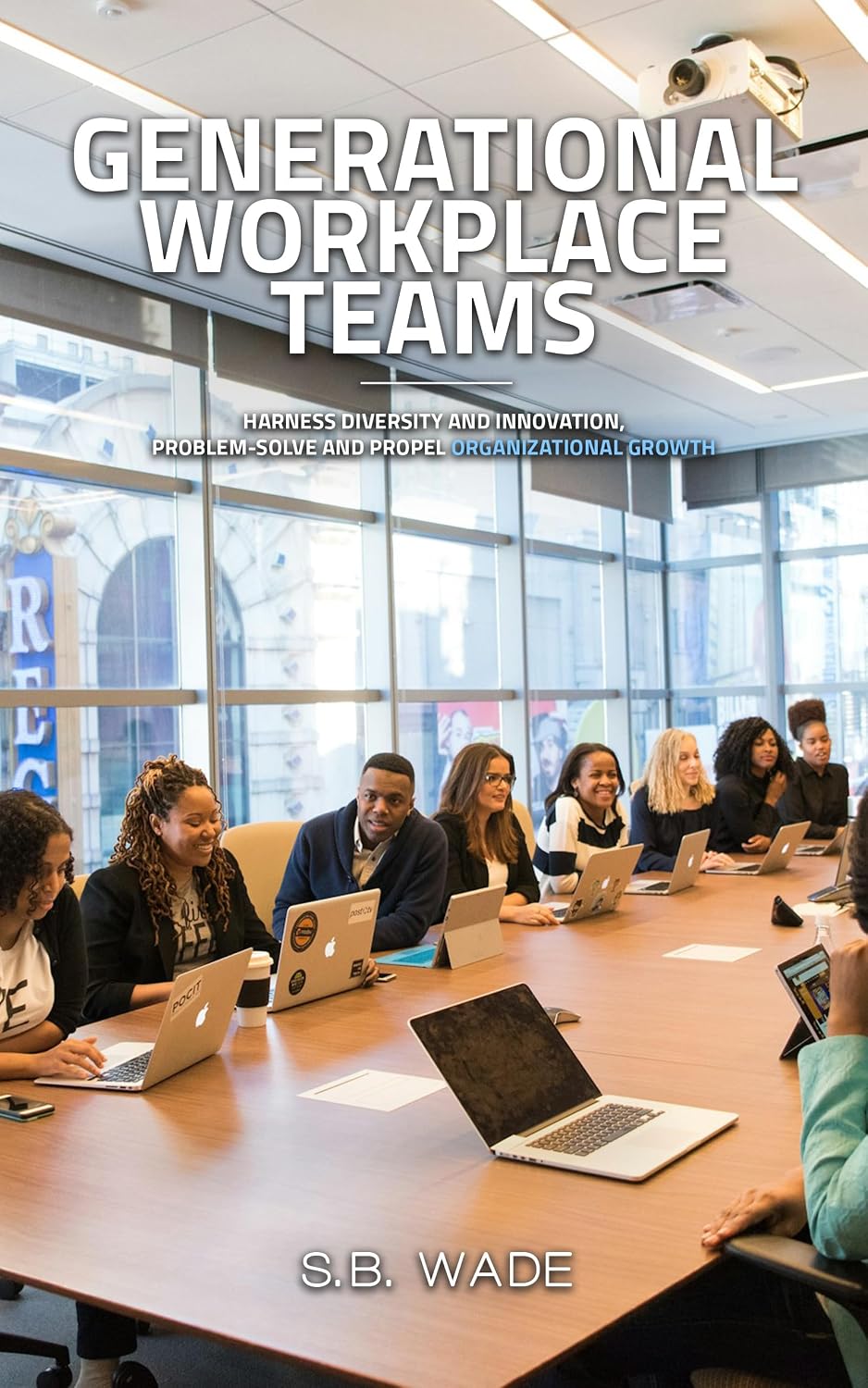 Generational Workplace Teams: Harness Diversity and Innovation, Problem-Solve and Propel Organizational Growth by SB Wade