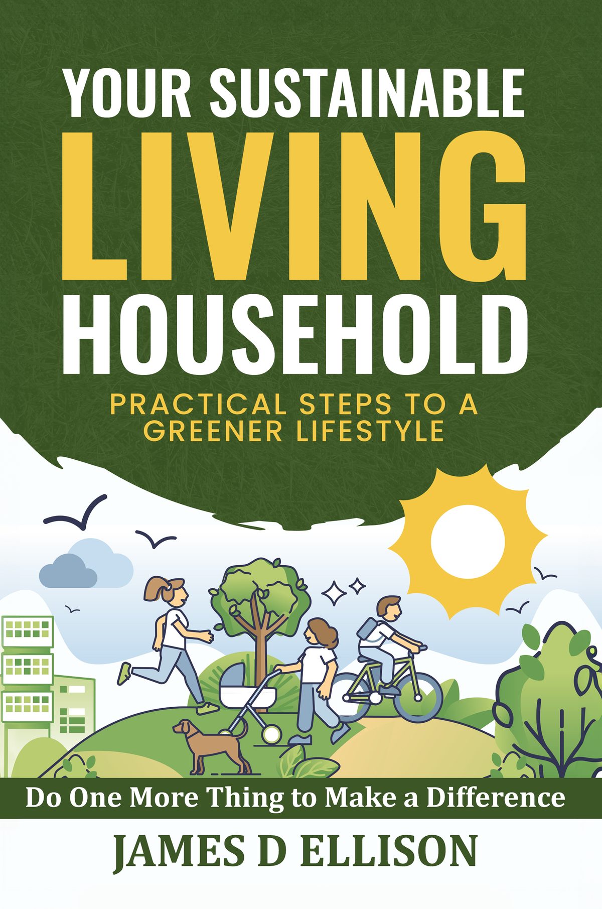 YOUR SUSTAINABLE LIVING HOUSEHOLD - Practical Steps to a Greener Lifestyle: Do One More Thing to Make a Difference by James D Ellison