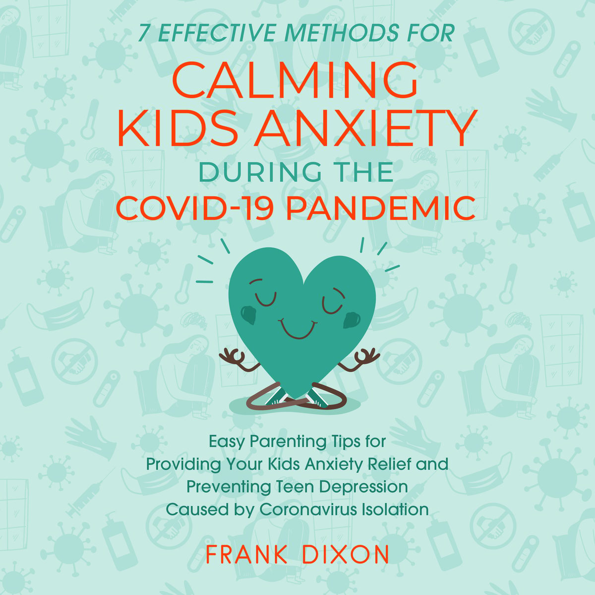 7 Effective Methods for Calming Kids Anxiety During the Covid-19 Pandemic: Easy Parenting Tips for Providing Your Kids Anxiety Relief and Preventing Teen Depression Caused by Coronavirus Isolation by Frank Dixon