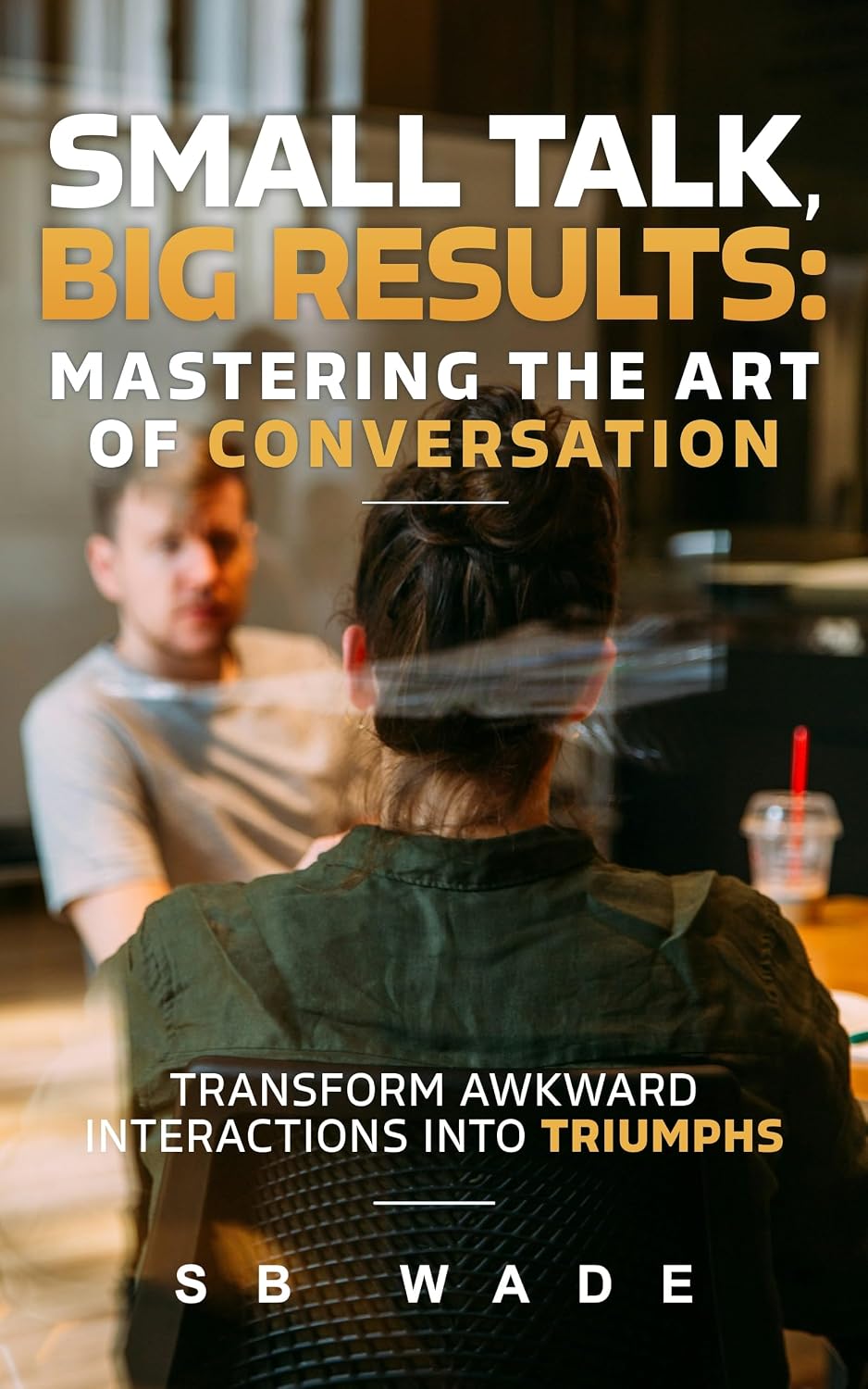 Small Talk, Big Results: Mastering the Art of Conversation: Transform Awkward Interactions into Triumphs by SB Wade