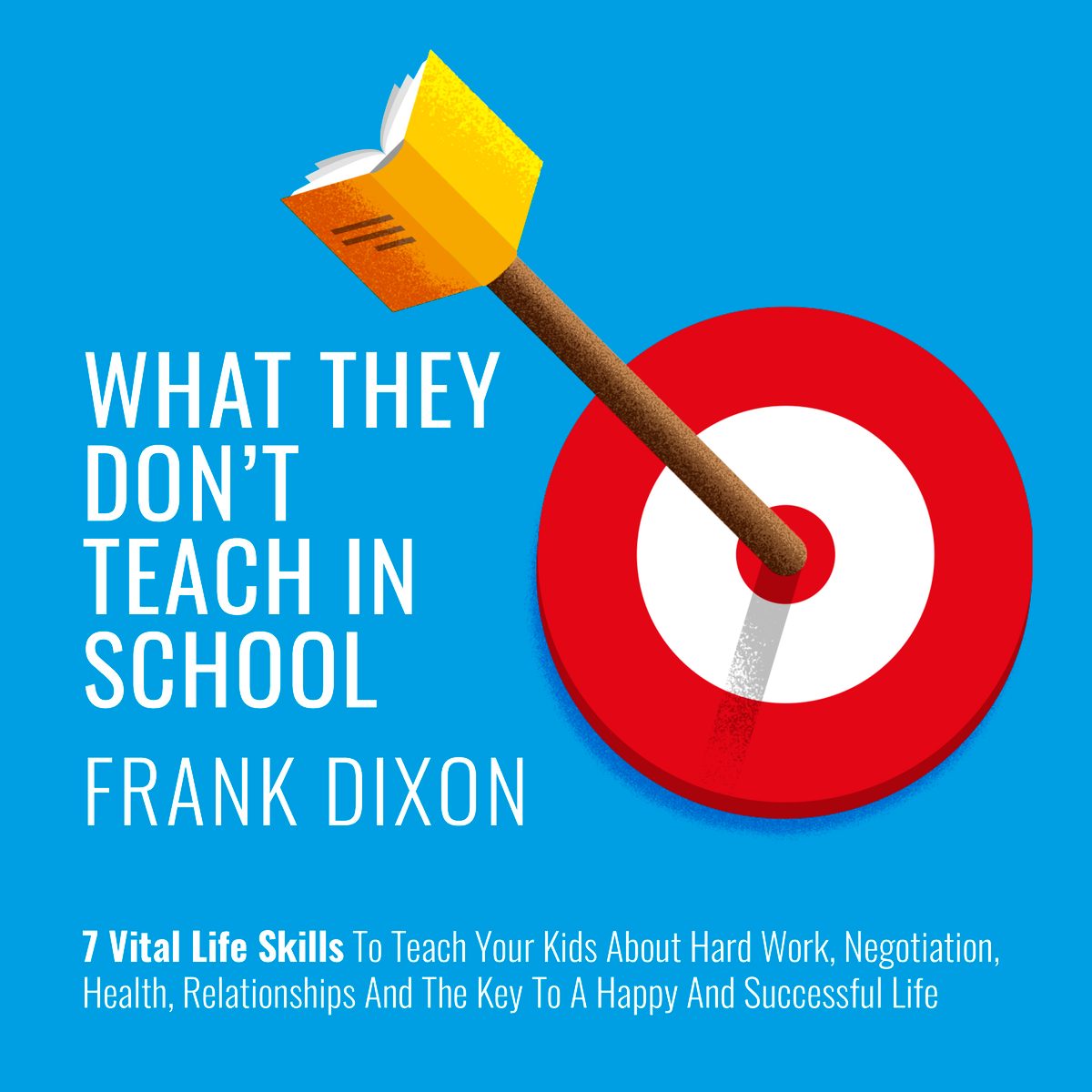 What They Don't Teach in School: 7 Vital Life Skills To Teach Your Kids About Hard Work, Negotiation, Health, Relationships And The Key To A Happy And Successful Life by Frank Dixon