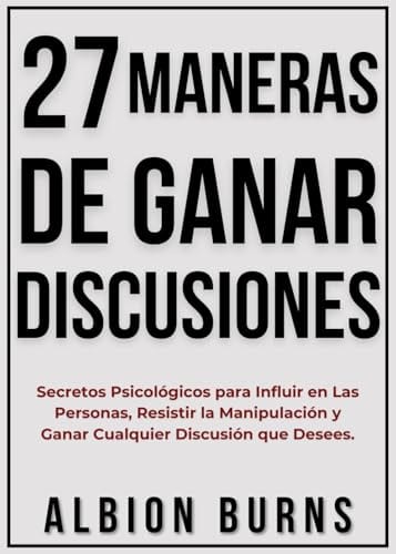 27 Maneras De Ganar Discusiones: Secretos Psicológicos Para Influir En Las Personas, Resistir La Manipulación Y Ganar Cualquier Discusión Que Desees. (Spanish Edition) by Albion Burns