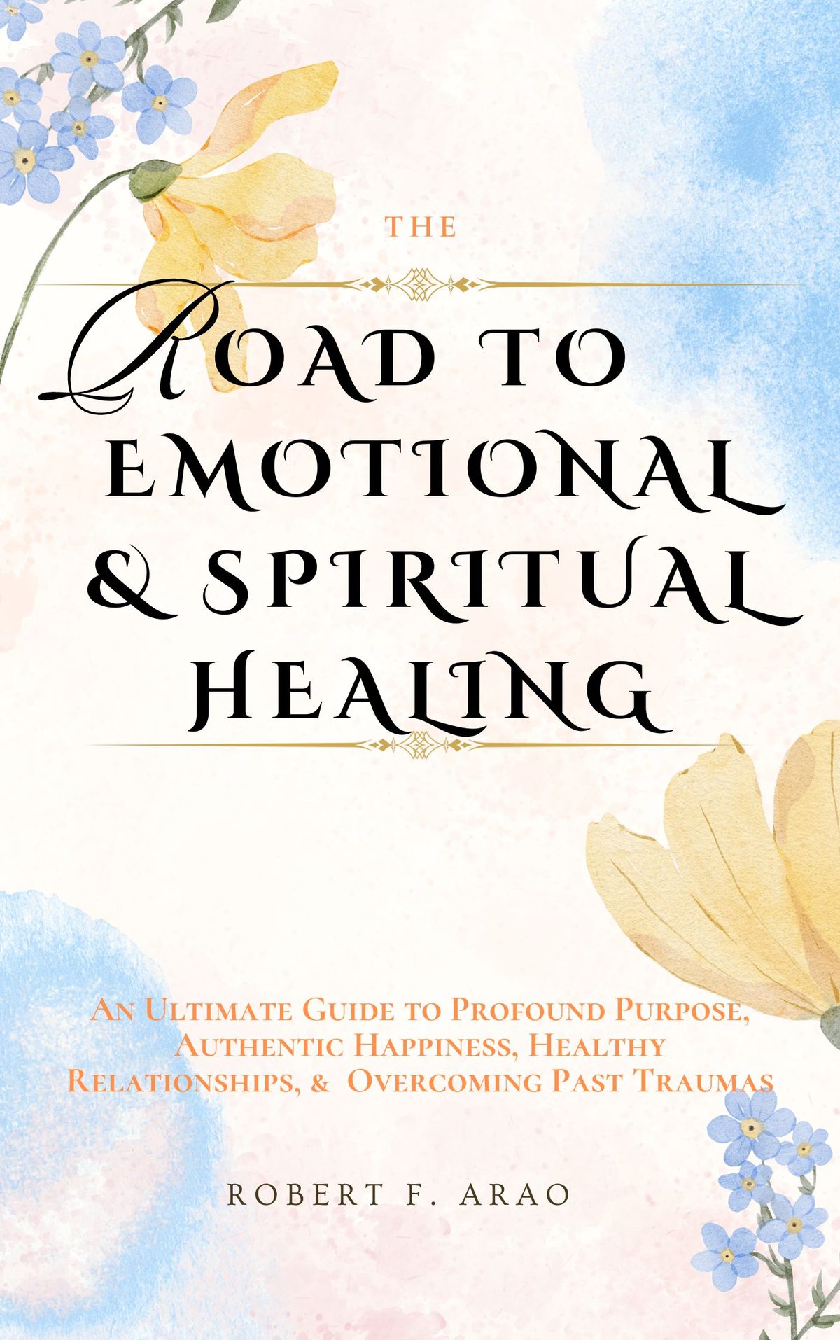 The Road to Emotional and Spiritual Healing: An Ultimate Guide to Profound Purpose, Authentic Happiness, Healthy Relationships, and Overcoming Past Traumas by Robert F. Arao