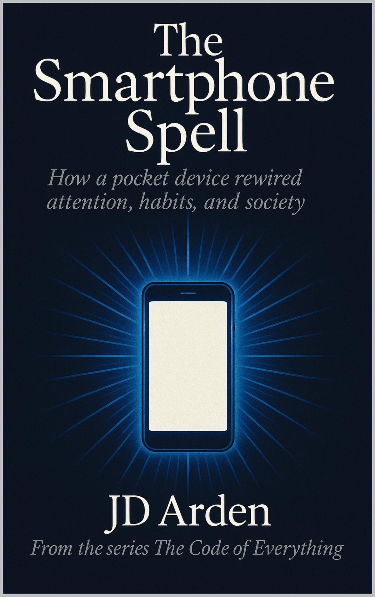 THE SMARTPHONE SPELL: How a pocket device rewired attention, habits and society (The Code of Everything Book 10) by JD Arden
