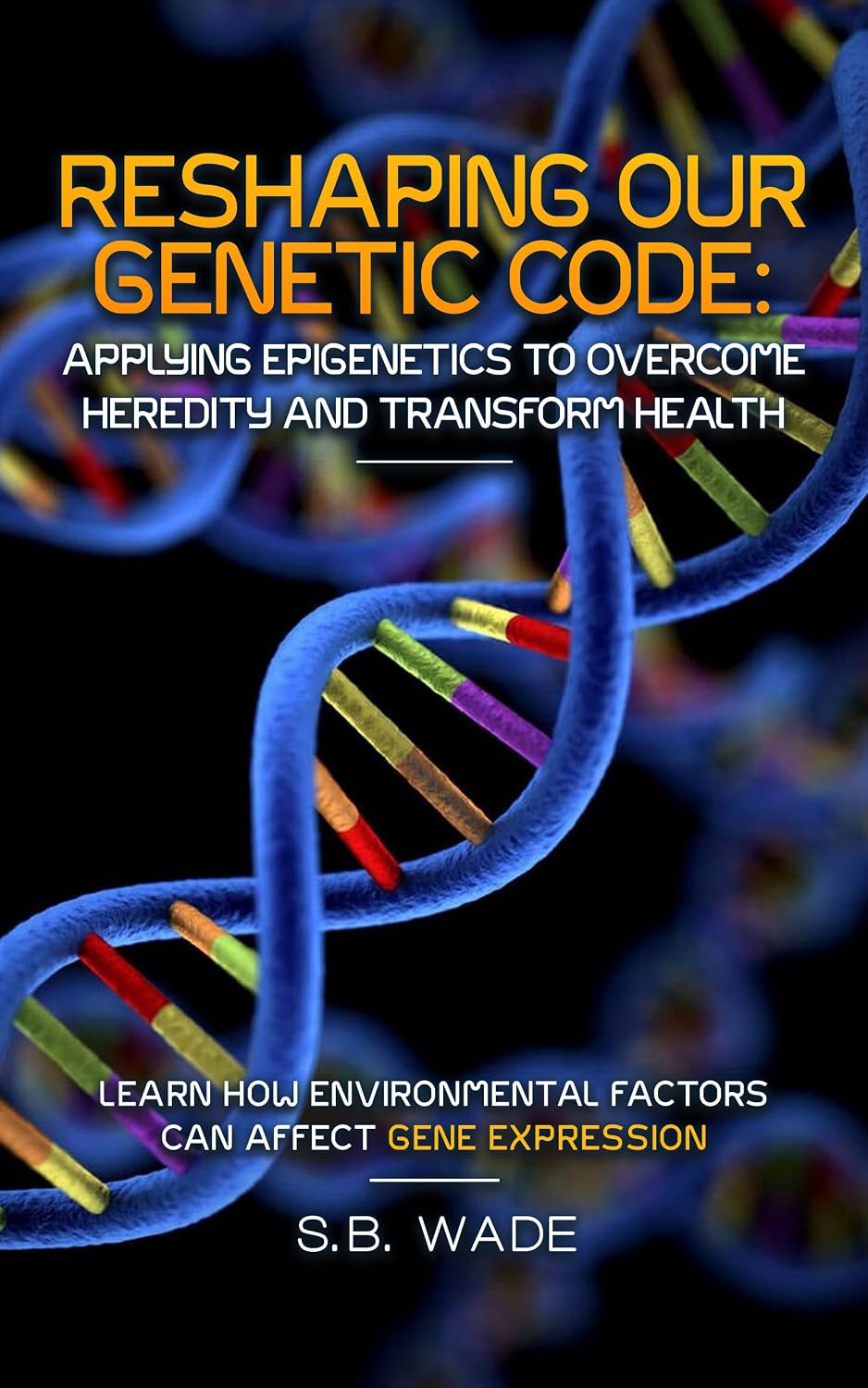 Reshaping Our Genetic Destiny: Applying Epigenetics to Overcome Heredity and Transform Health by SB Wade