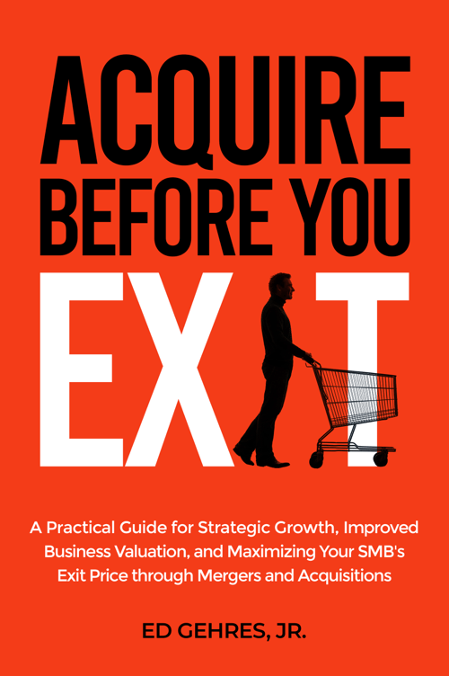 Acquire Before You Exit:  A Practical Guide for Strategic Growth, Improved Business Valuation, and Maximizing Your SMB's Exit Price Through Mergers and Acquisitions by Ed Gehres Jr