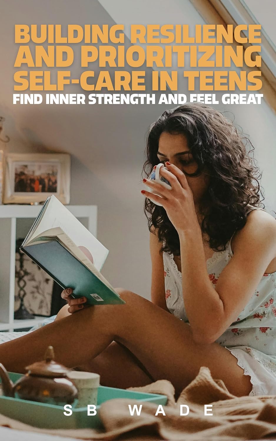 Building Resilience and Prioritizing Self-Care in Teens: Find Inner Strength and Feel Great by SB Wade