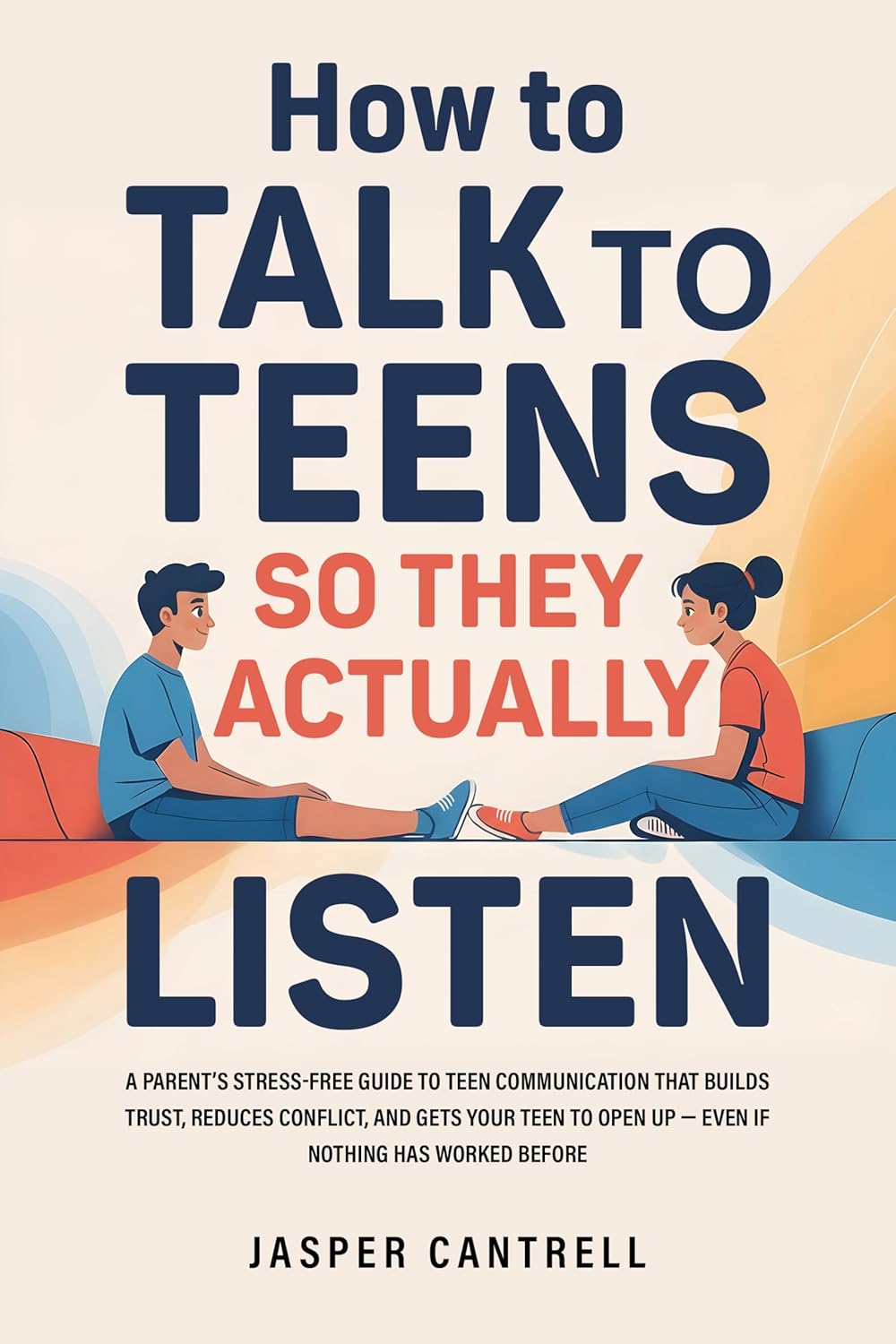 How to Talk to Teens So They Actually Listen: A Parent’s Stress-Free Guide to Teen Communication That Builds Trust, Reduces Conflict, and Gets Your Teen to Open Up—Even If Nothing Has Worked Before by Jasper Cantrell