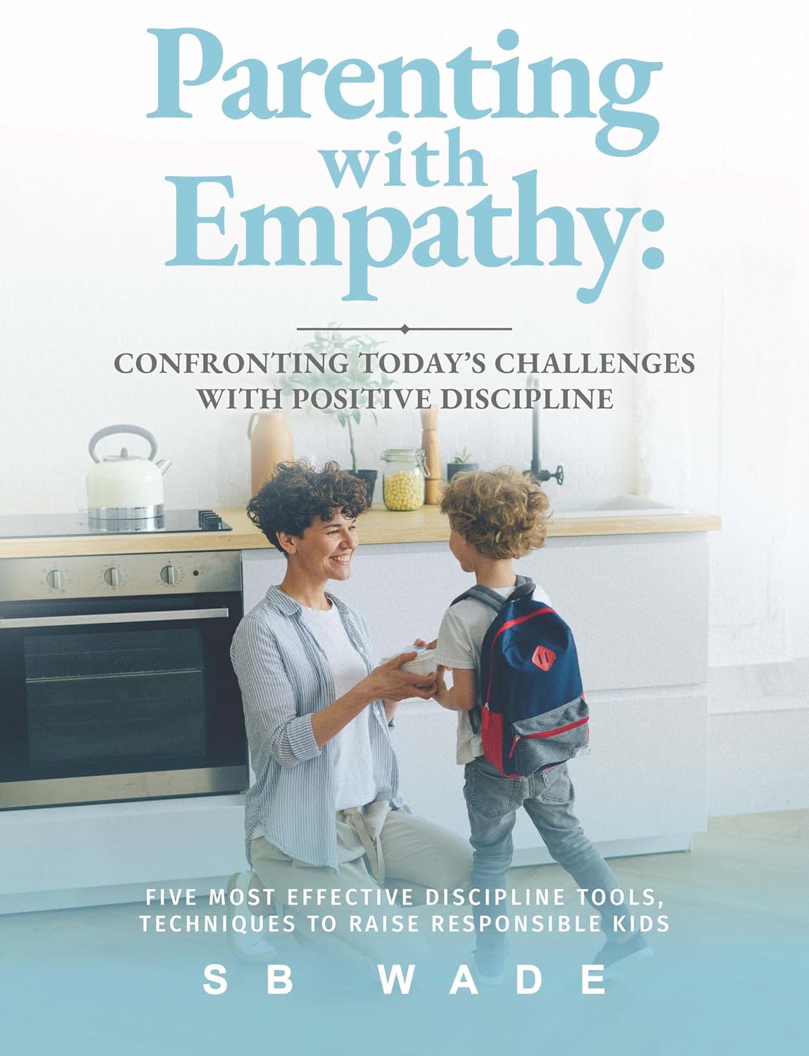 Parenting With Empathy: Confronting Today’s Challenges With Positive Discipline: Five Most Effective Discipline Tools, Techniques to Raise Responsible Kids by SB Wade